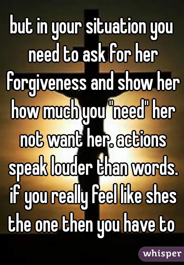 but in your situation you need to ask for her forgiveness and show her how much you "need" her not want her. actions speak louder than words. if you really feel like shes the one then you have to 