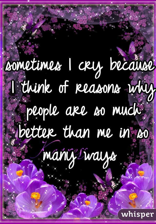 sometimes I cry because I think of reasons why people are so much better than me in so many ways 