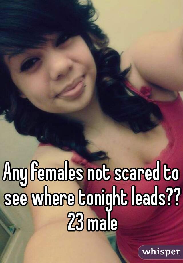 Any females not scared to see where tonight leads?? 23 male