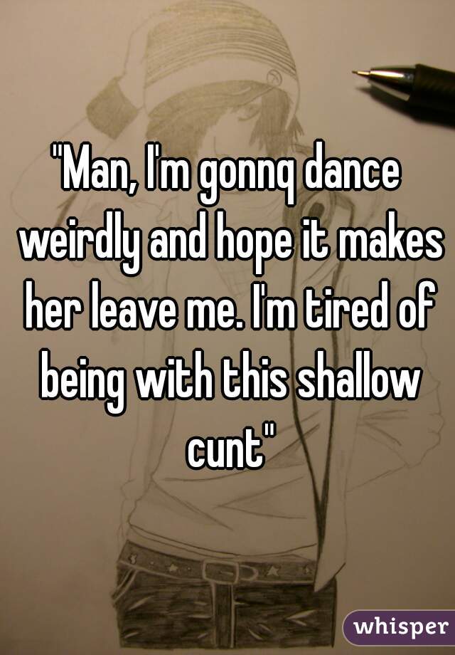 "Man, I'm gonnq dance weirdly and hope it makes her leave me. I'm tired of being with this shallow cunt"