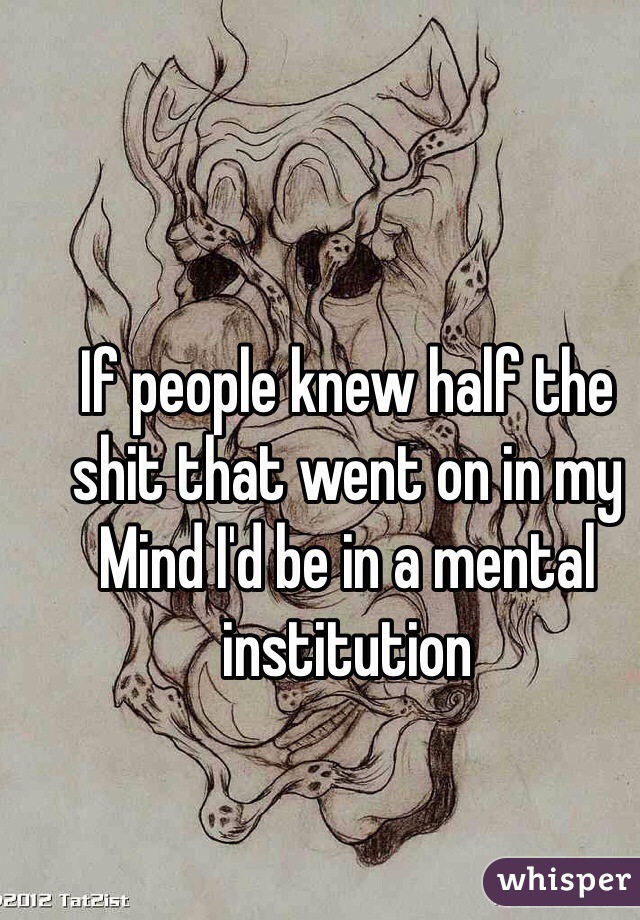 If people knew half the shit that went on in my Mind I'd be in a mental institution 
