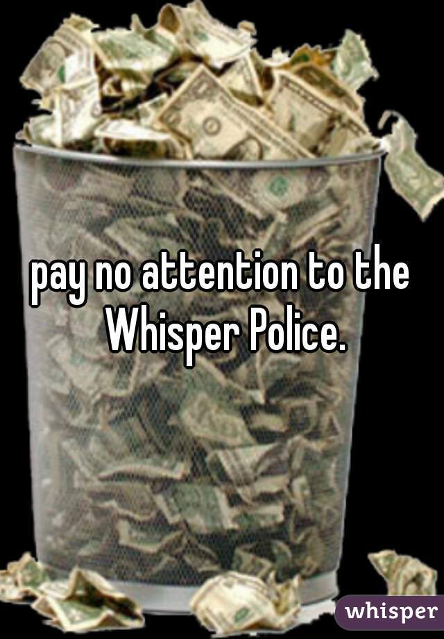 pay no attention to the Whisper Police.