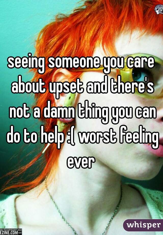 seeing someone you care about upset and there's not a damn thing you can do to help :( worst feeling ever 