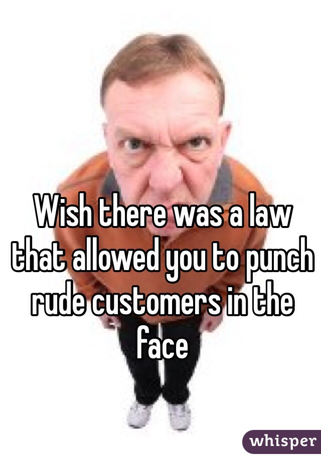 Wish there was a law that allowed you to punch rude customers in the face