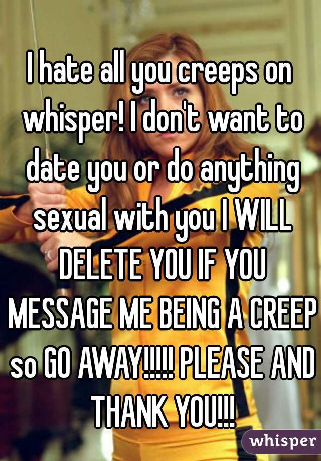 I hate all you creeps on whisper! I don't want to date you or do anything sexual with you I WILL DELETE YOU IF YOU MESSAGE ME BEING A CREEP so GO AWAY!!!!! PLEASE AND THANK YOU!!!