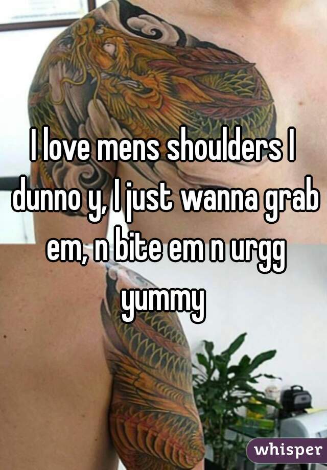 I love mens shoulders I dunno y, I just wanna grab em, n bite em n urgg yummy 