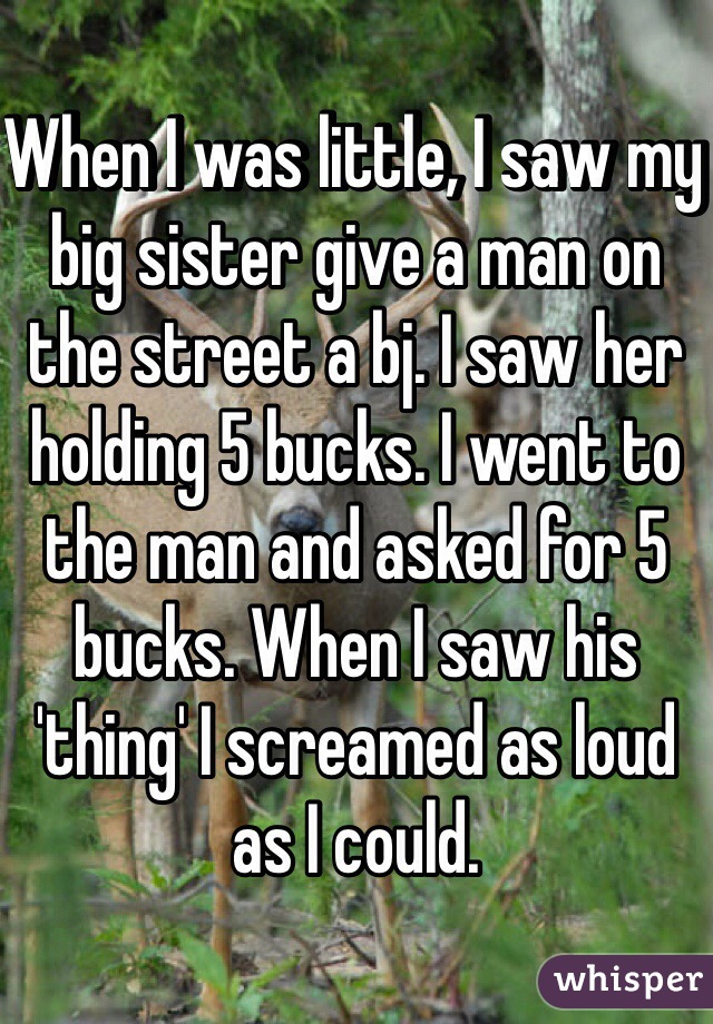 When I was little, I saw my big sister give a man on the street a bj. I saw her holding 5 bucks. I went to the man and asked for 5 bucks. When I saw his 'thing' I screamed as loud as I could. 