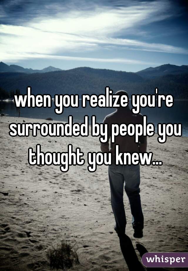 when you realize you're surrounded by people you thought you knew...