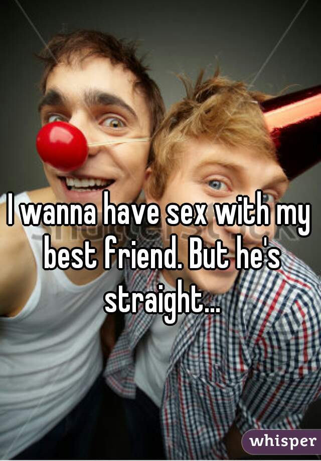 I wanna have sex with my best friend. But he's straight...