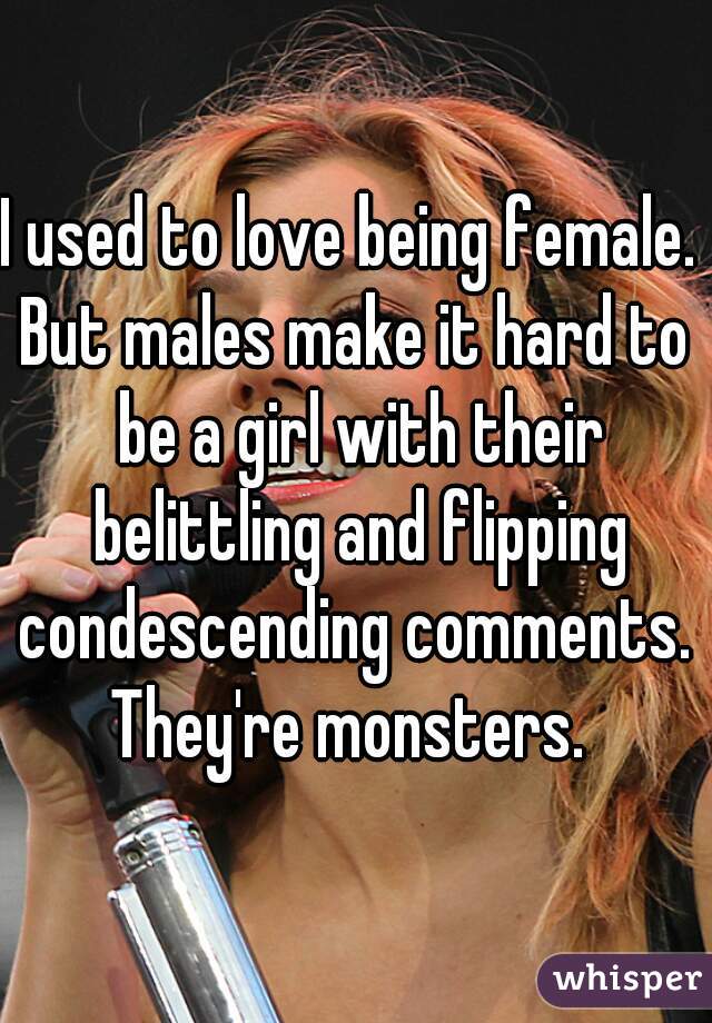 I used to love being female. 
But males make it hard to be a girl with their belittling and flipping condescending comments. 
They're monsters. 