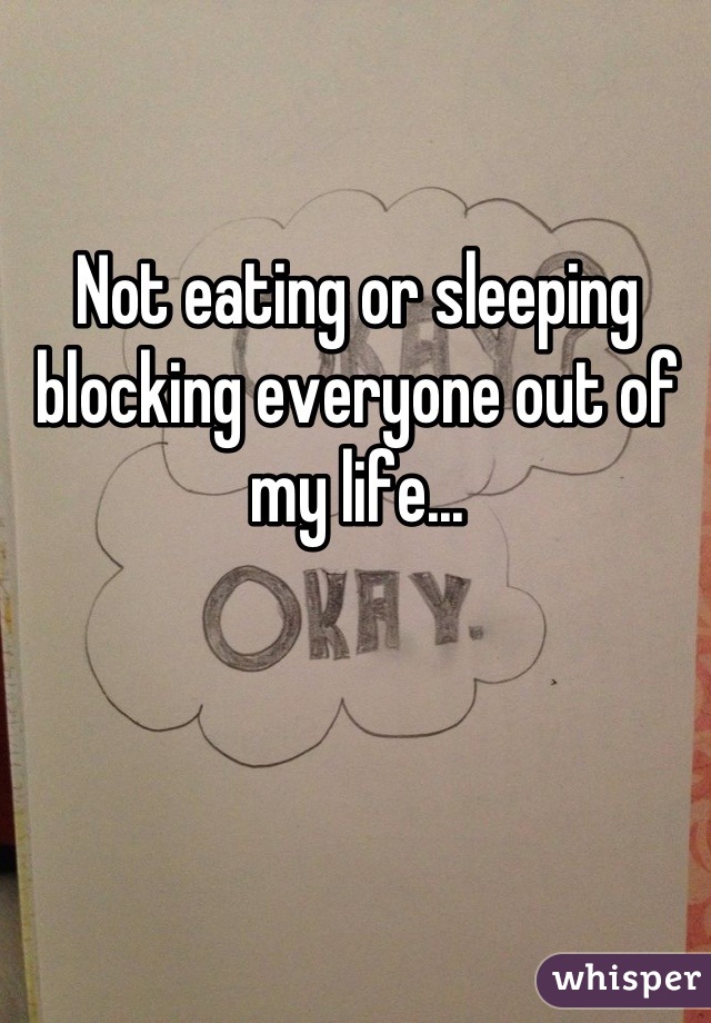 Not eating or sleeping blocking everyone out of my life...