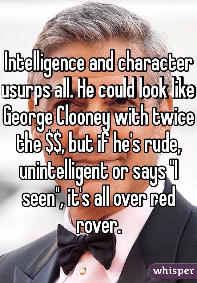 Intelligence and character usurps all. He could look like George Clooney with twice the $$, but if he's rude, unintelligent or says "I seen", it's all over red rover. 