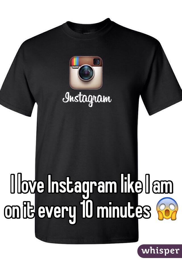 I love Instagram like I am on it every 10 minutes 😱