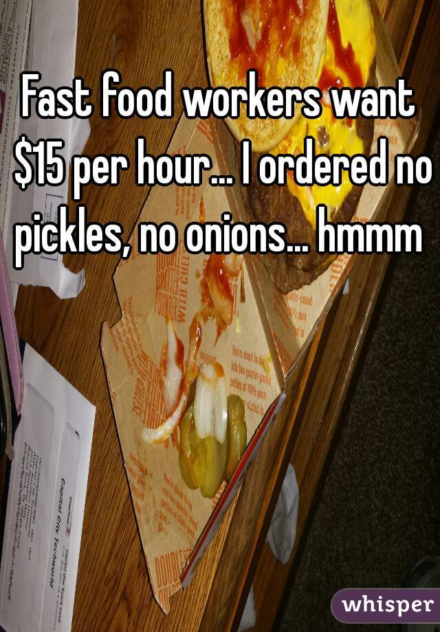 Fast food workers want $15 per hour... I ordered no pickles, no onions... hmmm 