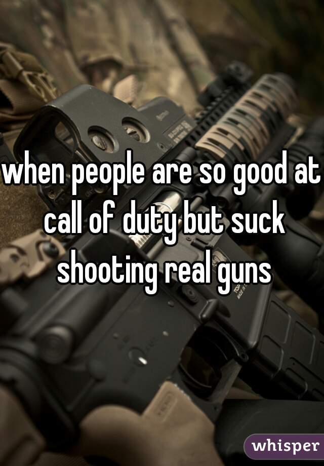 when people are so good at call of duty but suck shooting real guns
