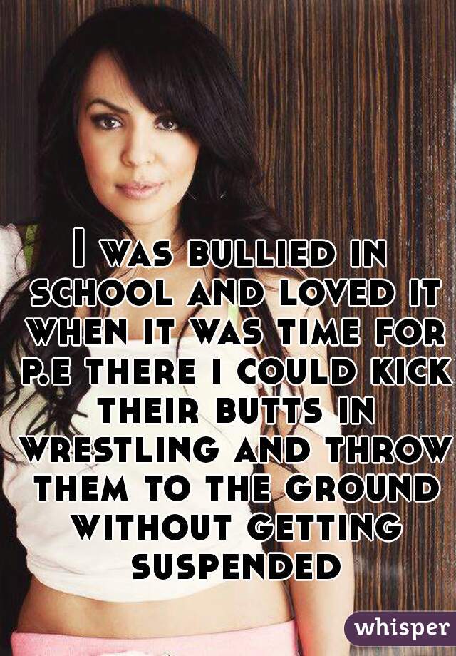 I was bullied in school and loved it when it was time for p.e there i could kick their butts in wrestling and throw them to the ground without getting suspended