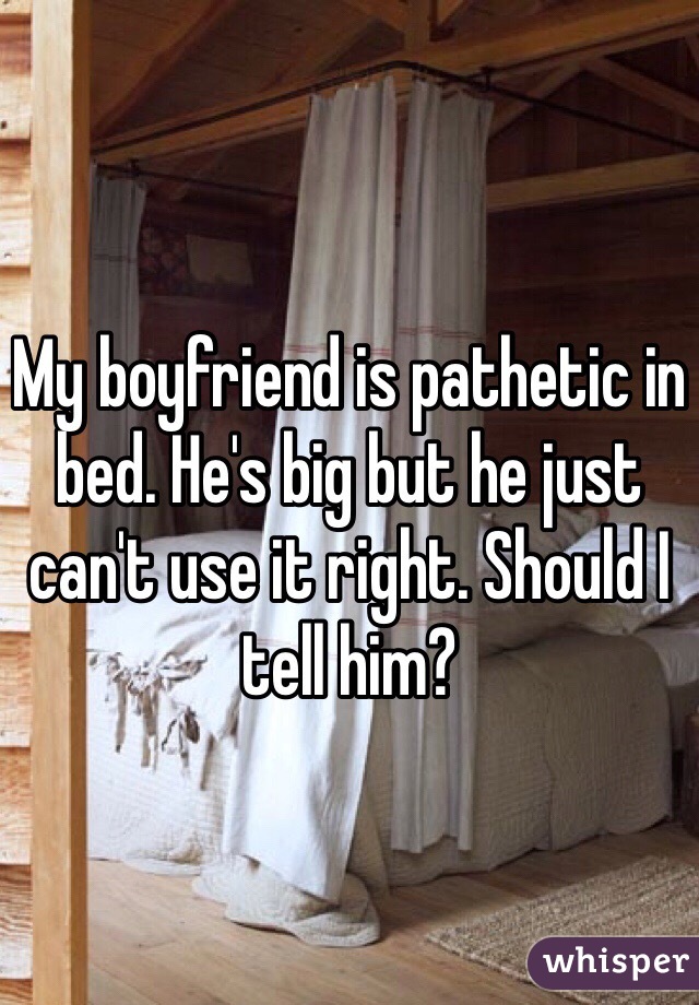 My boyfriend is pathetic in bed. He's big but he just can't use it right. Should I tell him?
