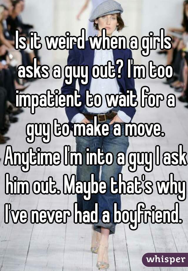 Is it weird when a girls asks a guy out? I'm too impatient to wait for a guy to make a move. Anytime I'm into a guy I ask him out. Maybe that's why I've never had a boyfriend. 