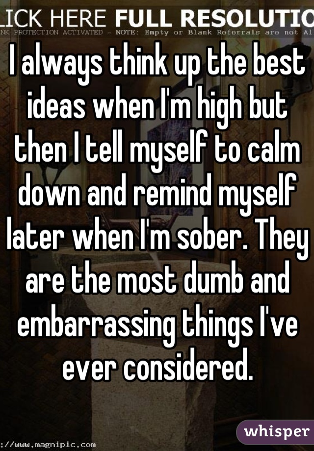 I always think up the best ideas when I'm high but then I tell myself to calm down and remind myself later when I'm sober. They are the most dumb and embarrassing things I've ever considered.