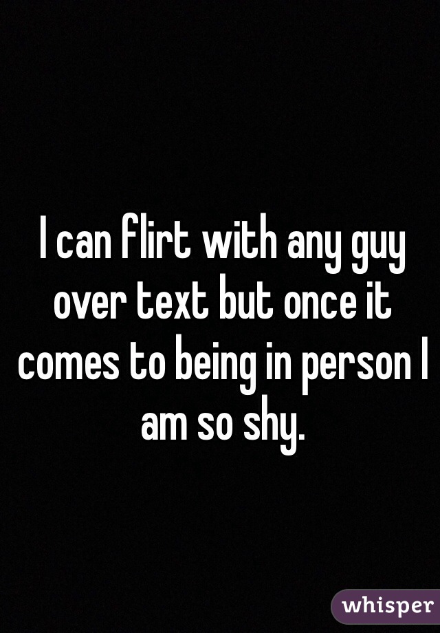 I can flirt with any guy over text but once it comes to being in person I am so shy.