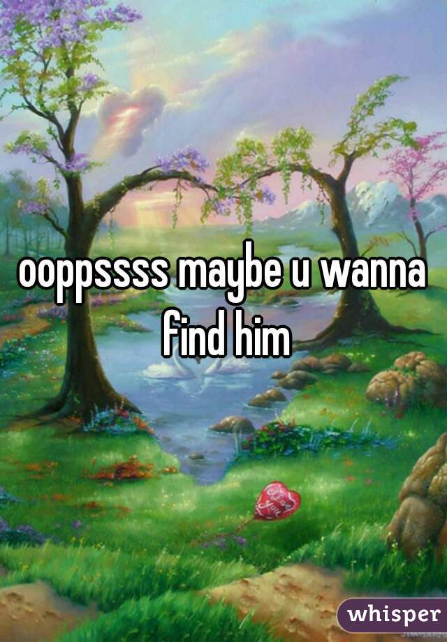 ooppssss maybe u wanna find him