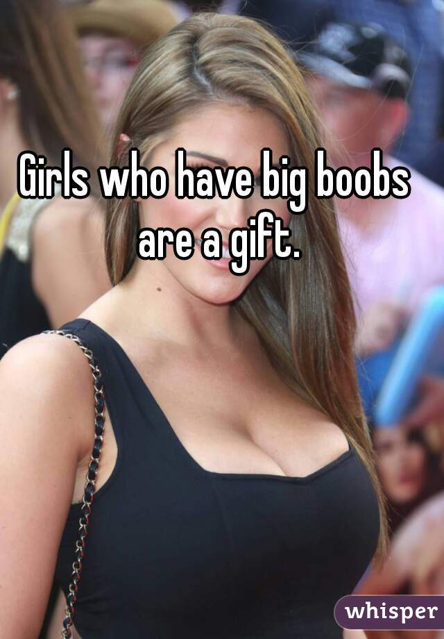 Girls who have big boobs are a gift.
