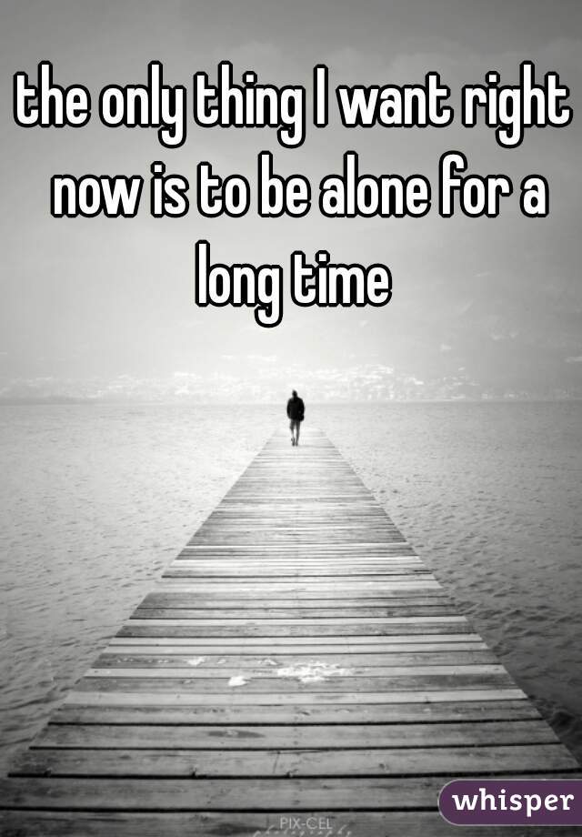 the only thing I want right now is to be alone for a long time 