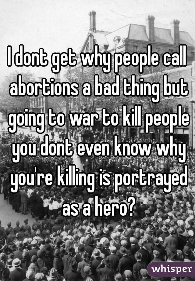 I dont get why people call abortions a bad thing but going to war to kill people you dont even know why you're killing is portrayed as a hero?