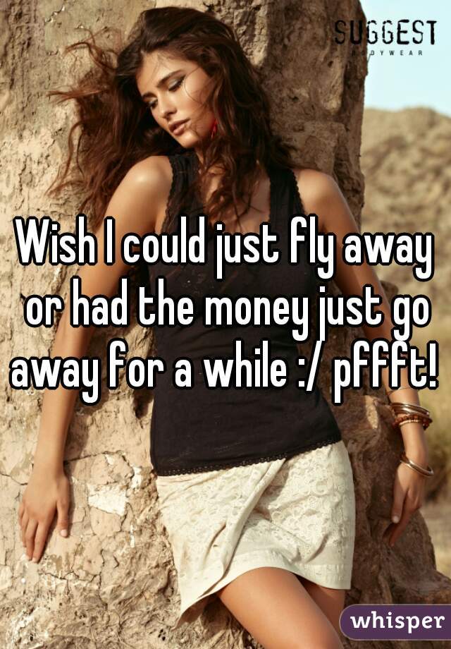 Wish I could just fly away or had the money just go away for a while :/ pffft! 