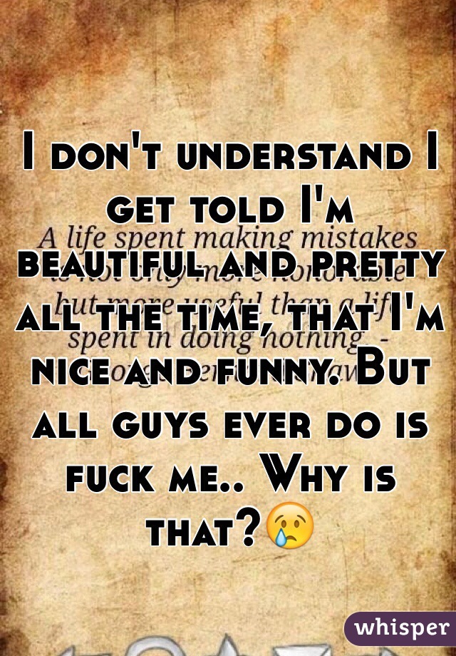 I don't understand I get told I'm beautiful and pretty all the time, that I'm nice and funny. But all guys ever do is fuck me.. Why is that?😢