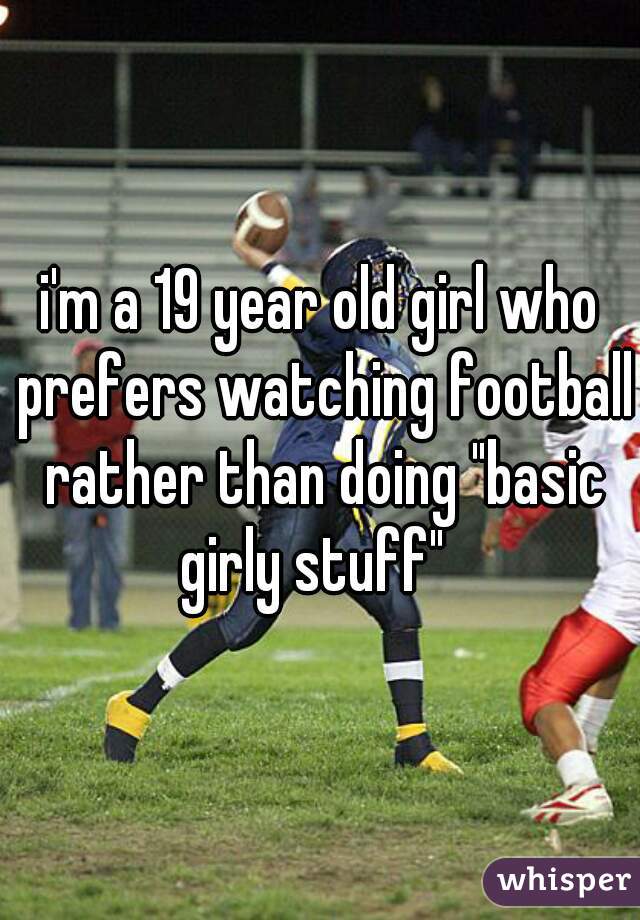i'm a 19 year old girl who prefers watching football rather than doing "basic girly stuff"  