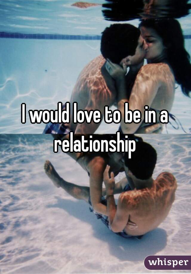 I would love to be in a relationship 