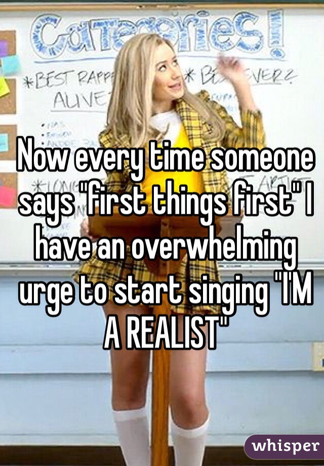Now every time someone says "first things first" I have an overwhelming urge to start singing "I'M A REALIST" 