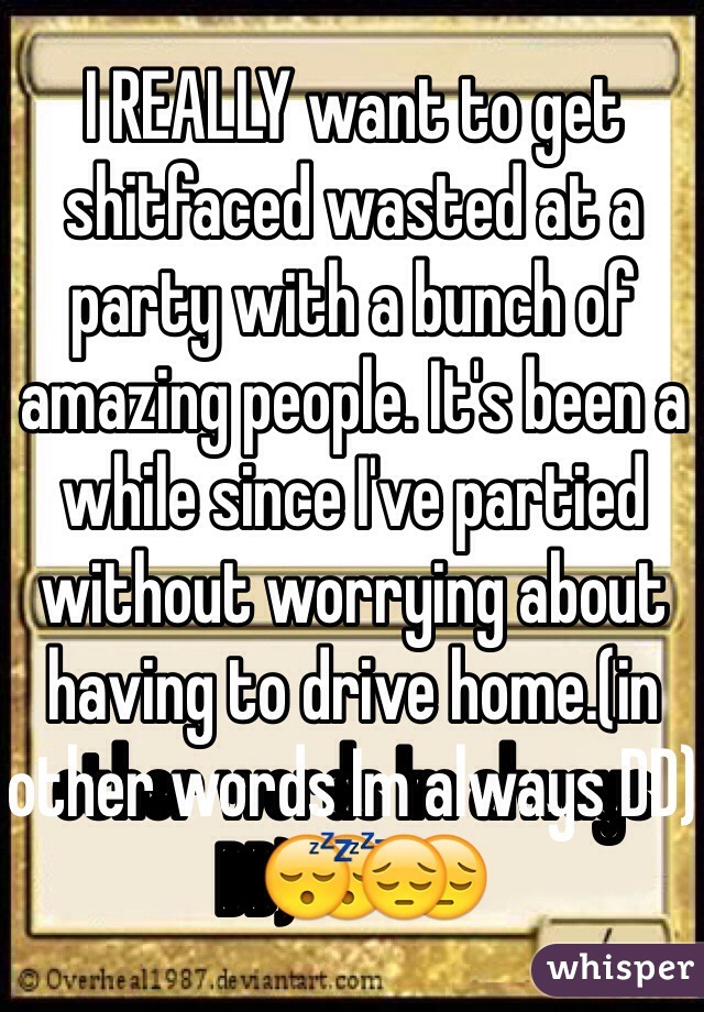 I REALLY want to get shitfaced wasted at a party with a bunch of amazing people. It's been a while since I've partied without worrying about having to drive home.(in other words Im always DD)😴😔