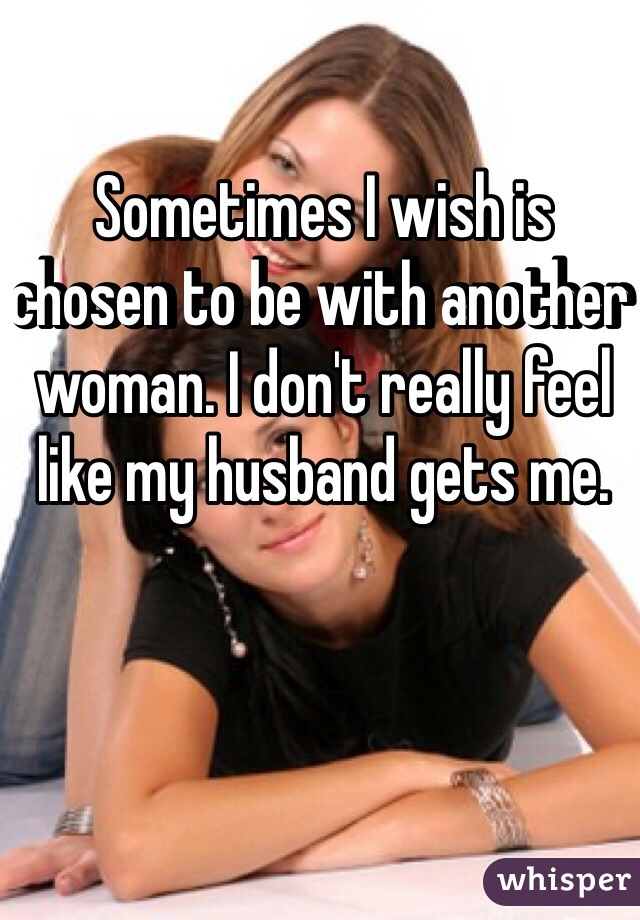 Sometimes I wish is chosen to be with another woman. I don't really feel like my husband gets me. 