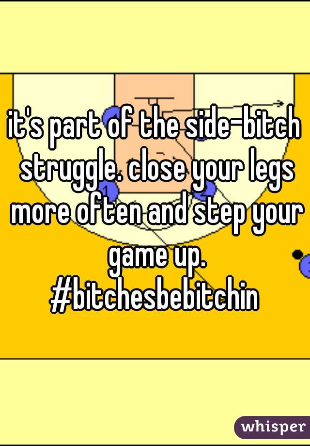 it's part of the side-bitch struggle. close your legs more often and step your game up. #bitchesbebitchin 