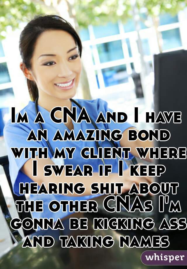 Im a CNA and I have an amazing bond with my client where I swear if I keep hearing shit about the other CNAs I'm gonna be kicking ass and taking names 