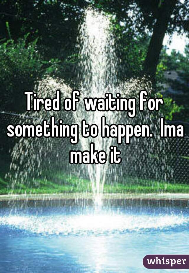 Tired of waiting for something to happen.  Ima make it
