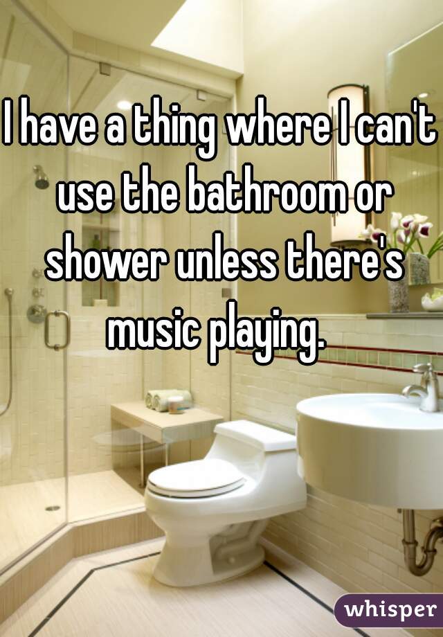 I have a thing where I can't use the bathroom or shower unless there's music playing.  