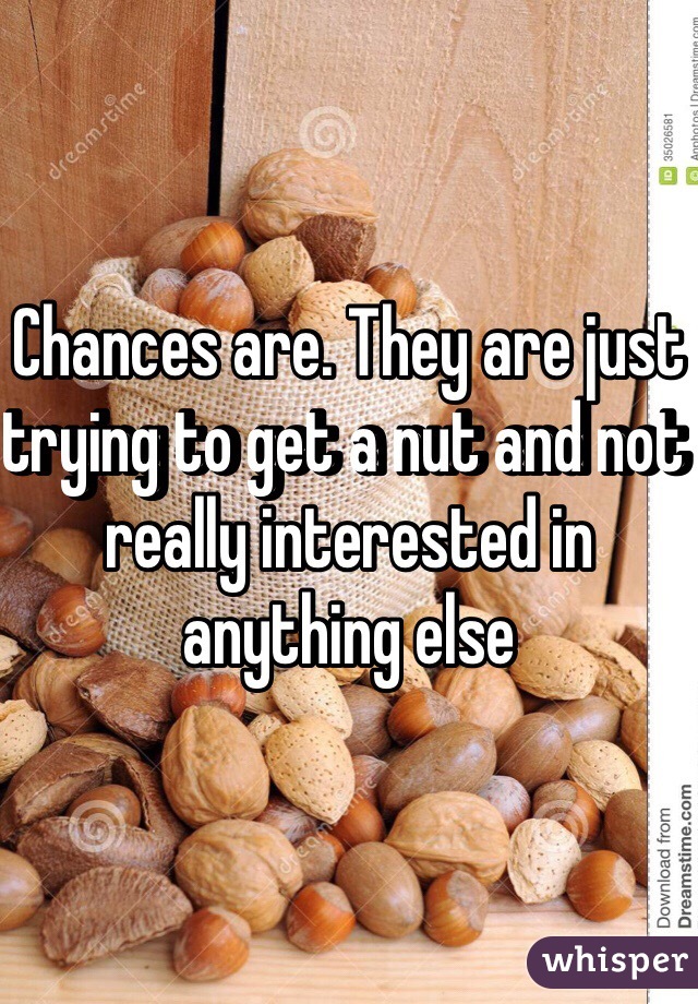 Chances are. They are just trying to get a nut and not really interested in anything else 