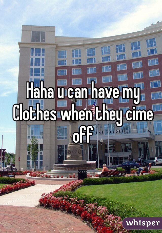 Haha u can have my Clothes when they cime off