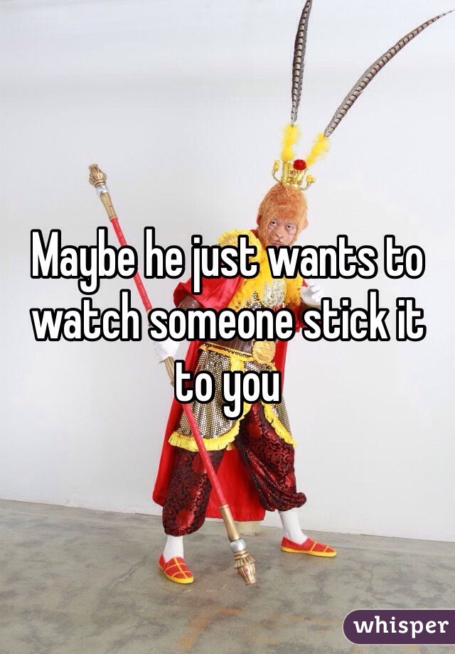Maybe he just wants to watch someone stick it to you