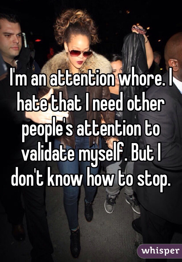 I'm an attention whore. I hate that I need other people's attention to validate myself. But I don't know how to stop.