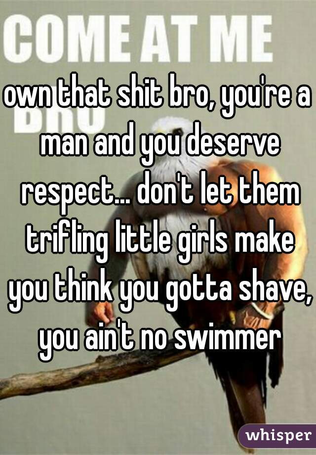 own that shit bro, you're a man and you deserve respect... don't let them trifling little girls make you think you gotta shave, you ain't no swimmer