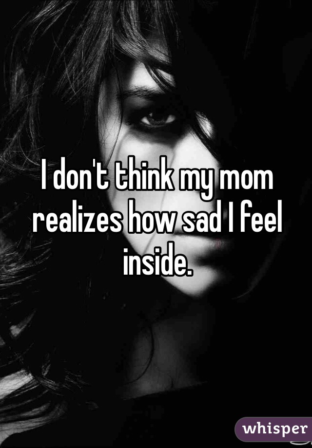 I don't think my mom realizes how sad I feel inside.