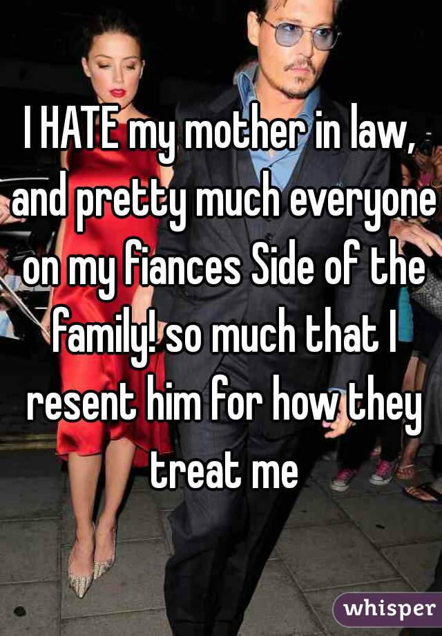 I HATE my mother in law, and pretty much everyone on my fiances Side of the family! so much that I resent him for how they treat me