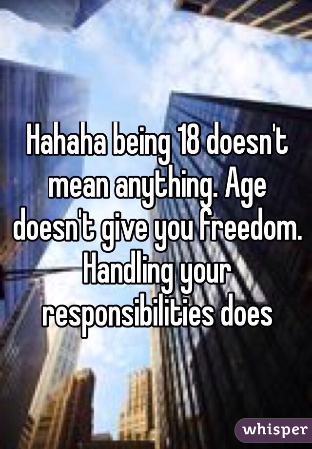 Hahaha being 18 doesn't mean anything. Age doesn't give you freedom. Handling your responsibilities does

