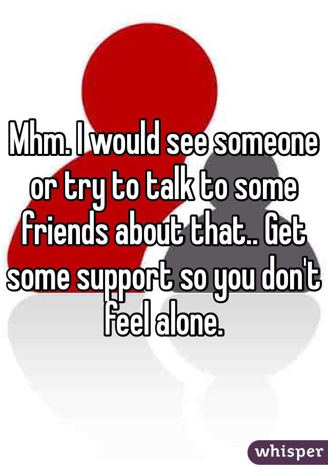 Mhm. I would see someone or try to talk to some friends about that.. Get some support so you don't feel alone.