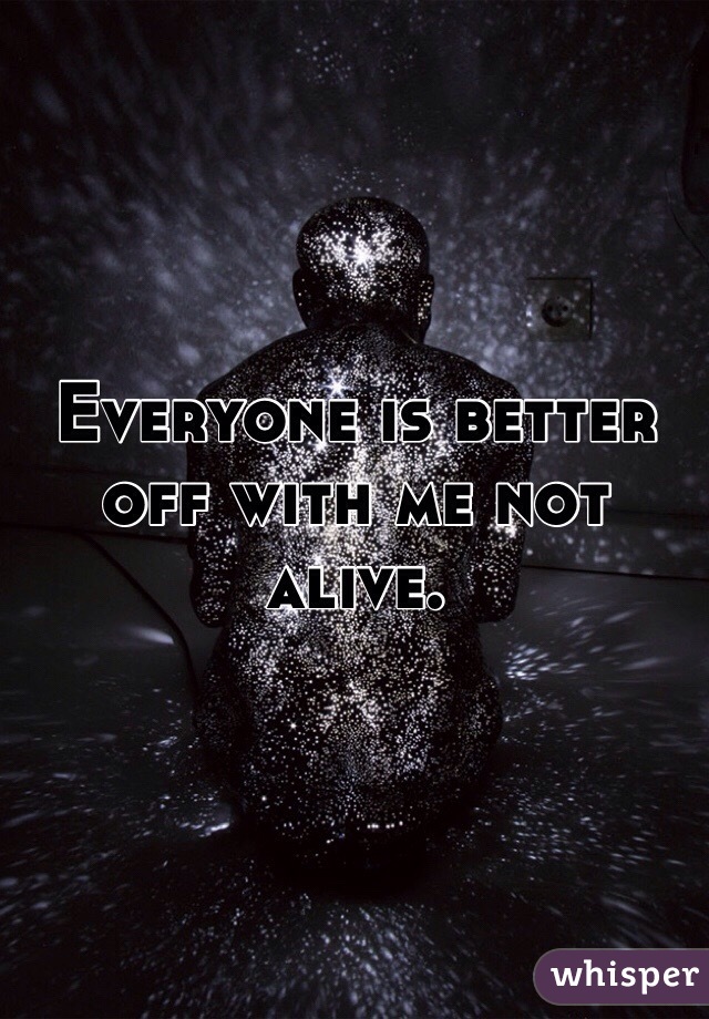 Everyone is better off with me not alive. 
