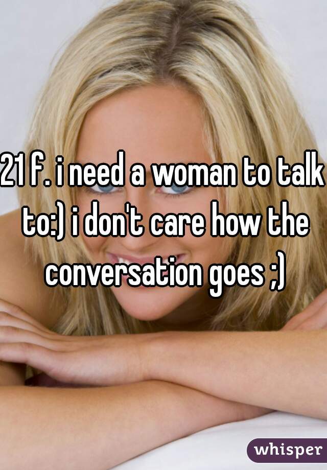 21 f. i need a woman to talk to:) i don't care how the conversation goes ;)